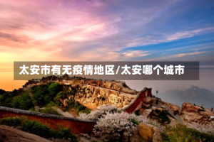 太安市有无疫情地区/太安哪个城市