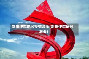 新疆伊犁地区疫情源头(新疆伊犁病例源头)