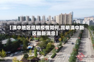 【滇中地区昆明疫情如何,昆明滇中新区最新消息】