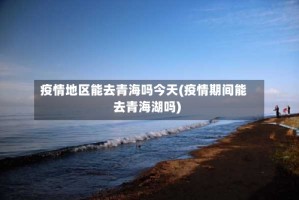 疫情地区能去青海吗今天(疫情期间能去青海湖吗)