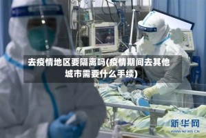 去疫情地区要隔离吗(疫情期间去其他城市需要什么手续)