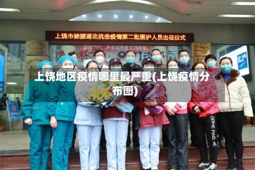 上饶地区疫情哪里最严重(上饶疫情分布图)-第1张图片