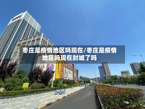 枣庄是疫情地区吗现在/枣庄是疫情地区吗现在封城了吗-第3张图片